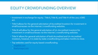 EQUITY CROWDFUNDING OVERVIEW
 Investment in exchange for equity. Title II,Title III, andTitle IV of the 2012 JOBS
act.
 Title II allows for the general solicitation of Accredited Investors for investment in
small businesses via the internet / crowdfunding websites.
 Title III will allow for the general solicitation of Un-Accredited investors for
investment in small businesses via the internet / crowdfunding websites.
 Title IV allows for general solicitation of both Accredited and Un-Accredited
investors, however, it is state by state crowdfunding and takes months to close.
 Top websites used for equity based crowdfunding:
 Angellist.com
 Realtymogul.com
 