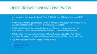 DEBT CROWDFUNDING OVERVIEW
 Investment in exchange for bond. Title II,Title III, andTitle IV of the 2012 JOBS
act.
 Title II allows for the general solicitation of Accredited Investors for investment in
small businesses via the internet / crowdfunding websites.
 Title III will allow for the general solicitation of Un-Accredited investors for
investment in small businesses via the internet / crowdfunding websites.
 Title IV allows for general solicitation of both Accredited and Un-Accredited
investors, however, it is state by state crowdfunding and takes months to close.
 Top websites used for debt based crowdfunding:
 Patchofland.com
 LendingClub.com
 CircleUp.com
 