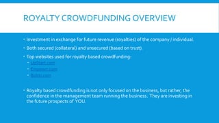 ROYALTY CROWDFUNDING OVERVIEW
 Investment in exchange for future revenue (royalties) of the company / individual.
 Both secured (collateral) and unsecured (based on trust).
 Top websites used for royalty based crowdfunding:
 UpStart.com
 Empowrr.com
 Bolstr.com
 Royalty based crowdfunding is not only focused on the business, but rather, the
confidence in the management team running the business. They are investing in
the future prospects of YOU.
 
