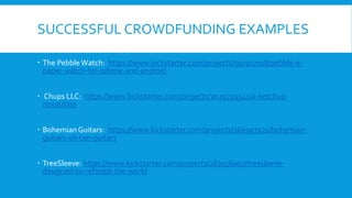 SUCCESSFUL CROWDFUNDING EXAMPLES
 The Pebble Watch: https://www.kickstarter.com/projects/597507018/pebble-e-
paper-watch-for-iphone-and-android
 Chups LLC: https://www.kickstarter.com/projects/2029729541/a-ketchup-
revolution
 Bohemian Guitars: https://www.kickstarter.com/projects/366997931/bohemian-
guitars-oil-can-guitars
 TreeSleeve: https://www.kickstarter.com/projects/283056097/treesleeve-
designed-to-reforest-the-world
 