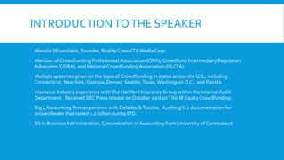 INTRODUCTIONTOTHE SPEAKER
 Manolis Sfinarolakis, Founder, Reality CrowdTV Media Corp.
 Member of Crowdfunding ProfessionalAssociation (CfPA), Crowdfund Intermediary Regulatory
Advocates (CFIRA), and National Crowdfunding Association (NLCFA)
 Multiple speeches given on the topic of Crowdfunding in states across the U.S., including
Connecticut, NewYork, Georgia, Denver, Seattle,Texas, Washington D.C., and Florida
 Insurance Industry experience withThe Hartford Insurance Group within the Internal Audit
Department. Received SEC Press release on October 23rd onTitle III EquityCrowdfunding.
 Big 4 Accounting Firm experience with Deloitte &Touche. Auditing S-1 documentation for
broker/dealer that raised 1.2 billion during IPO.
 BS in BusinessAdministration, Concentration in Accounting from University of Connecticut
 