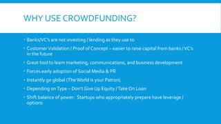 WHY USE CROWDFUNDING?
 Banks/VC’s are not investing / lending as they use to
 CustomerValidation / Proof of Concept – easier to raise capital from banks /VC’s
in the future
 Great tool to learn marketing, communications, and business development
 Forces early adoption of Social Media & PR
 Instantly go global (The World is your Patron)
 Depending onType – Don’t Give Up Equity /Take On Loan
 Shift balance of power: Startups who appropriately prepare have leverage /
options
 