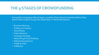 THE 9 STAGES OF CROWDFUNDING
 Successful campaigns take at least 3 months of pre-launch activities before they
launch their project (to go into detail later in the presentation):
 Business Planning
 Intellectual Property
 Social Media
 Public Relations
 Campaign Strategy
 Networking &Team Building
 Website Development
 Profile &Video
 Fulfillment
 