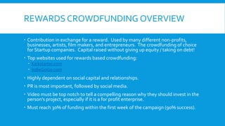REWARDS CROWDFUNDING OVERVIEW
 Contribution in exchange for a reward. Used by many different non-profits,
businesses, artists, film makers, and entrepreneurs. The crowdfunding of choice
for Startup companies. Capital raised without giving up equity / taking on debt!
 Top websites used for rewards based crowdfunding:
 Kickstarter.com
 IndieGoGo.com
 Highly dependent on social capital and relationships.
 PR is most important, followed by social media.
 Video must be top notch to tell a compelling reason why they should invest in the
person’s project, especially if it is a for profit enterprise.
 Must reach 30% of funding within the first week of the campaign (90% success).
 