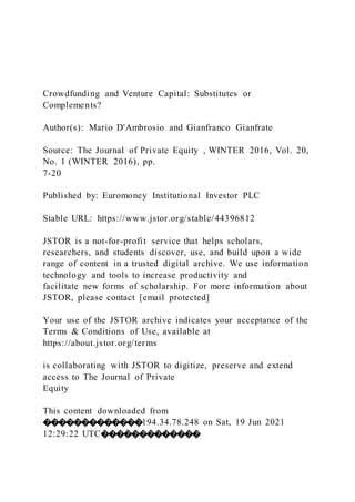 Crowdfunding and Venture Capital: Substitutes or
Complements?
Author(s): Mario D'Ambrosio and Gianfranco Gianfrate
Source: The Journal of Private Equity , WINTER 2016, Vol. 20,
No. 1 (WINTER 2016), pp.
7-20
Published by: Euromoney Institutional Investor PLC
Stable URL: https://www.jstor.org/stable/44396812
JSTOR is a not-for-profit service that helps scholars,
researchers, and students discover, use, and build upon a wide
range of content in a trusted digital archive. We use information
technology and tools to increase productivity and
facilitate new forms of scholarship. For more information about
JSTOR, please contact [email protected]
Your use of the JSTOR archive indicates your acceptance of the
Terms & Conditions of Use, available at
https://about.jstor.org/terms
is collaborating with JSTOR to digitize, preserve and extend
access to The Journal of Private
Equity
This content downloaded from
�������������194.34.78.248 on Sat, 19 Jun 2021
12:29:22 UTC�������������
 