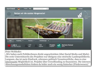 Peter Webhofer:
„Wir haben auch PolitikerInnen direkt angeschrieben (über Social Media und Mails).
Die erste UnterstützerIn des Projektes war übrigens eine steirische Landespolitikerin.
Langsam, das ist mein Eindruck, erkennen politisch Verantwortliche, dass es eine
interessante Möglichkeit ist, Projekte über Crowdfunding zu finanzieren. Die internen
Abrechnungsmodalitäten hinken da leider noch ein wenig hinterher (Förderwesen).“
 