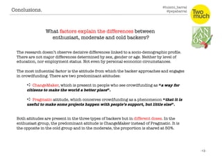 @luismi_barral
@pepabarral
What factors explain the differences between
enthusiast, moderate and cold backers?
The research doesn’t observe decisive differences linked to a socio-demographic proﬁle.
There are not major differences determined by sex, gender or age. Neither by level of
education, nor employment status. Not even by personal economic circumstances. 
The most inﬂuential factor is the attitude from which the backer approaches and engages
in crowdfunding. There are two predominant attitudes: 
➪ ChangeMaker, which is present in people who see crowdfunding as “a way for
citizens to make the world a better place”. 
➪ Pragmatic attitude, which conceives crowdfunding as a phenomenon “that it is
useful to make some projects happen with people’s support, but little else”.
Both attitudes are present in the three types of backers but in different doses. In the
enthusiast group, the predominant attitude is ChangeMaker instead of Pragmatic. It is
the opposite in the cold group and in the moderate, the proportion is shared at 50%. 
Conclusions. 
 