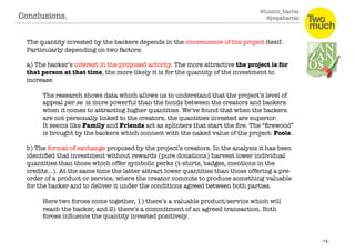 @luismi_barral
@pepabarral
The quantity invested by the backers depends in the convenience of the project itself.
Particularly depending on two factors:
a) The backer’s interest in the proposed activity. The more attractive the project is for
that person at that time, the more likely it is for the quantity of the investment to
increase. 
The research shows data which allows us to understand that the project’s level of
appeal per se is more powerful than the bonds between the creators and backers
when it comes to attracting higher quantities. We’ve found that when the backers
are not personally linked to the creators, the quantities invested are superior. 
It seems like Family and Friends act as splinters that start the ﬁre. The “ﬁrewood”
is brought by the backers which connect with the naked value of the project: Fools.
b) The format of exchange proposed by the project’s creators. In the analysis it has been
identiﬁed that investment without rewards (pure donations) harvest lower individual
quantities than those which offer symbolic perks (t-shirts, badges, mentions in the
credits…). At the same time the latter attract lower quantities than those offering a pre-
order of a product or service, where the creator commits to produce something valuable
for the backer and to deliver it under the conditions agreed between both parties.
Here two forces come together, 1) there’s a valuable product/service which will
reach the backer, and 2) there’s a commitment of an agreed transaction. Both
forces inﬂuence the quantity invested positively. 
Conclusions. 
 