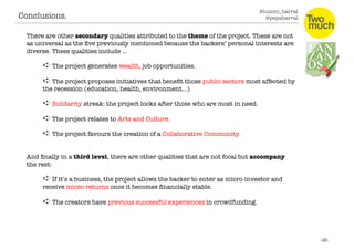 @luismi_barral
@pepabarral
There are other secondary qualities attributed to the theme of the project. These are not
as universal as the ﬁve previously mentioned because the backers’ personal interests are
diverse. These qualities include …
➪ The project generates wealth, job opportunities. 
➪ The project proposes initiatives that beneﬁt those public sectors most affected by
the recession (education, health, environment…)
➪ Solidarity streak: the project looks after those who are most in need. 
➪ The project relates to Arts and Culture. 
➪ The project favours the creation of a Collaborative Community.
And ﬁnally in a third level, there are other qualities that are not focal but accompany
the rest:
➪ If it’s a business, the project allows the backer to enter as micro-investor and
receive micro-returns once it becomes ﬁnancially stable. 
➪ The creators have previous successful experiences in crowdfunding. 
Conclusions. 
 