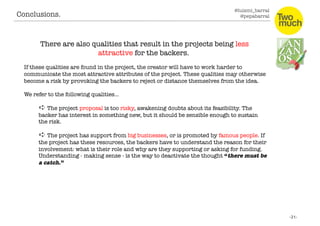 @luismi_barral
@pepabarral
There are also qualities that result in the projects being less
attractive for the backers. 
If these qualities are found in the project, the creator will have to work harder to
communicate the most attractive attributes of the project. These qualities may otherwise
become a risk by provoking the backers to reject or distance themselves from the idea. 
We refer to the following qualities…
➪ The project proposal is too risky, awakening doubts about its feasibility. The
backer has interest in something new, but it should be sensible enough to sustain
the risk. 
➪ The project has support from big businesses, or is promoted by famous people. If
the project has these resources, the backers have to understand the reason for their
involvement: what is their role and why are they supporting or asking for funding.
Understanding - making sense - is the way to deactivate the thought “there must be
a catch.”
Conclusions. 
 