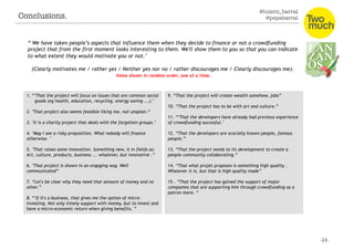 @luismi_barral
@pepabarral
“"We have taken people’s aspects that influence them when they decide to finance or not a crowdfunding
project that from the first moment looks interesting to them. We'll show them to you so that you can indicate
to what extent they would motivate you or not."
(Clearly motivates me / rather yes / Neither yes nor no / rather discourages me / Clearly discourages me).
Items shown in random order, one at a time.
1. “"That the project will focus on issues that are common social
goods (eg health, education, recycling, energy saving ...)."
2. "That project also seems feasible liking me, not utopian.“
3. "It is a charity project that deals with the forgotten groups."
4. "May I see a risky proposition. What nobody will finance
otherwise. "
5. "That raises some innovation. Something new, it in fields as:
Art, culture, products, business ... whatever, but innovative .”
6. "That project is shown in an engaging way. Well
communicated”
7. “Let's be clear why they need that amount of money and no
other.”
8. “"If it's a business, that gives me the option of micro-
investing. Not only timely support with money, but to invest and
have a micro-economic return when giving benefits. ”
9. “That the project will create wealth somehow, jobs”
10. “That the project has to be with art and culture.”
11. “"That the developers have already had previous experience
of crowdfunding succesful."
12. “That the developers are scocially known people, famous
people.”
13. “That the project needs to its development to create a
people community collaborating.”
14. “That what projet proposes is something high quality .
Whatever it is, but that is high quality made”
15 . “That the project has gained the support of major
companies that are supporting him through crowdfunding as a
patron more. “
Conclusions. 
 