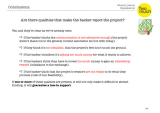@luismi_barral
@pepabarral
Conclusions. 
Are there qualities that make the backer reject the project?
Yes, and they’re clear as we’ve already seen:
➪ If the backer thinks the communication is not attractive enough (the project
doesn’t stand out in the general content saturation we live with today).
➪ If they think it’s too idealistic, that the project’s feet don’t touch the ground. 
➪ If the backer considers it’s asking too much money for what it wants to achieve.
➪ If the backers think they have to invest too much money to gain an interesting
reward (imbalance in the exchange).
➪ If the backer think that the project’s creators are not ready to do what they
promise (risk of non-feasibility).
If one or more of these qualities are present, it will not only make it difﬁcult to attract
funding, it will guarantee a loss in support. 
 