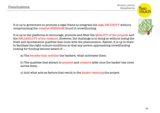 @luismi_barral
@pepabarral
It is up to goverment to promote a legal frame to integrate the legal SECURITY without
compromising the creative FREEDOM found in crowdfunding. 
It is up to the platforms to encourage, promote and ﬁlter the QUALITY of the projects and
the RELIABILITY of the creators. However, the challenge is in doing so without losing the
fresh and spontaneous qualities that come with the phenomenon. Rather, it is up to them
to facilitate the right culture conditions so that any person approaching crowdfunding
looking for funding become aware of … 
a) The beneﬁts that mobilise the backers, what motivates them. 
b) The qualities that attract in projects and creators alike once the backer has come
across them.
c) And what acts as factors that result in the backer rejecting the project.
Conclusions. 
 