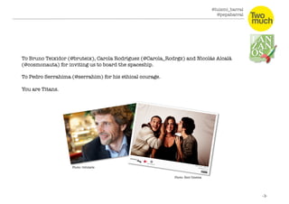 @luismi_barral
@pepabarral
To Bruno Teixidor (@bruteix), Carola Rodríguez (@Carola_Rodrgz) and Nicolás Alcalá
(@cosmonauta) for inviting us to board the spaceship. 
To Pedro Serrahima (@serrahim) for his ethical courage. 
You are Titans. 
Photo: Celularis
Photo: Riot Cinema
 