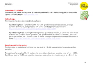@luismi_barral
@pepabarral
Sample.
The Research Universe:
This research is based on responses by users registered with the crowdfunding platform Lanzanos
(Spain): 130,000 people. www.lanzanos.com
Methodology:
The research has been developed in two phases:
Qualitative phase. September 2013. Via CAWI questionnaire semi structured, average
duration 35 minutes, completed by 280 users. Link to Spanish questionnaire:
http://test.nicequest.com/surveys/global_glacier/ntqr_32379
Quantitative phase: Starting from the previous qualitative analysis, a survey has been made
in March 2014, with a closed question CAWI questionnaire (duration: 12 minutes), with the
participation of 4,070 Lanzanos users, of which 3,153 (77.5%) have contributed as backers in
some: http://test.nicequest.com/surveys/global_glacier/ntqr_45126
Sampling used in the survey:
The invitation to participate in the survey was sent to 118,000 users selected by simple random
sampling.
The opinion of a sample of 3,153 backers has been taken. Maximum sampling error of + / - 1.75%.
Confidence level of 95.5% and assuming maximum uncertainty of a random event (p = 0.5 = 1-p).
 