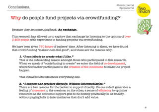 @luismi_barral
@pepabarral
Because they get something back. An exchange.
This research has allowed us to explore that exchange by listening to the opinion of over
3,400 people with experience in funding projects via crowdfunding. 
We have been given 770 hours of backers’ time. After listening to them, we have found
that crowdfunding “makes them feel good”, and these are the reasons why:
1. “I contribute to create what I like.” 
This is the outstanding reason amongst those who participated in this research.
When we speak of “contributing to create” we enter the ﬁeld of co-development,
where the backer participates in the creation of the conditions to make the project
happen. 
This initial beneﬁt inﬂuences everything else. 
2. “I support the creators directly. Without intermediaries.”
There are two reasons for the backer to support directly: On one side it generates a
feeling of closeness to the creators; on the other, a sense of efﬁciency to optimise
resources as the economic support gets to its destiny practically in its totality,
without paying tolls to intermediaries that don’t add value. 
Conclusions. 
Why do people fund projects via crowdfunding?
 