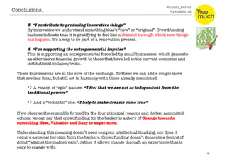 @luismi_barral
@pepabarral
3. “I contribute to producing innovative things”
By innovative we understand something that’s “new” or “original”. Crowdfunding
backers indicate that it is gratifying to feel like a channel through which new things
can happen. It’s a way to be part of a renovation process.
4. “I’m supporting the entrepreneurial impulse” 
This is supporting an entrepreneurial force led by small businesses, which generate
an alternative ﬁnancial growth to those that have led to the current economic and
institutional collapse/crisis. 
These four reasons are at the core of the exchange. To these we can add a couple more
that are less focal, but still act in harmony with those already mentioned.
➪ A reason of “epic” nature: “I feel that we are not as dependent on the
traditional powers”
➪ And a “romantic” one: “I help to make dreams come true”
If we observe the ensemble formed by the four principal reasons and its two associated
echoes, we can say that crowdfunding for the backer is a story of Change towards
something New, Valuable and Easy to experience. 
Understanding this meaning doesn’t need complex intellectual thinking, nor does it
require a special heroism from the backers. Crowdfunding doesn’t generate a feeling of
going “against the mainstream”, rather it allows change through an experience that is
easy to engage with.
Conclusions. 
 