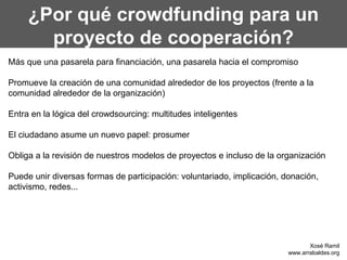 ¿Por qué crowdfunding para un
       proyecto de cooperación?
Más que una pasarela para financiación, una pasarela hacia el compromiso

Promueve la creación de una comunidad alrededor de los proyectos (frente a la
comunidad alrededor de la organización)

Entra en la lógica del crowdsourcing: multitudes inteligentes

El ciudadano asume un nuevo papel: prosumer

Obliga a la revisión de nuestros modelos de proyectos e incluso de la organización

Puede unir diversas formas de participación: voluntariado, implicación, donación,
activismo, redes...




                                                                                Xosé Ramil
                                                                         www.arrabaldes.org
 