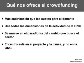 Qué nos ofrece el crowdfunding

● Más satisfacción que las cuotas para el donante

● Une todas las dimensiones de la actividad de la ONG

● Se mueve en el paradigma del cambio que busca el
  sector

● El centro está en el proyecto y la causa, y no en la
  ONG


                                                       Xosé Ramil
                                                www.arrabaldes.org
 