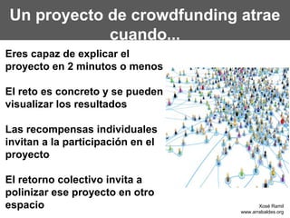 Un proyecto de crowdfunding atrae
            cuando...
Eres capaz de explicar el
proyecto en 2 minutos o menos

El reto es concreto y se pueden
visualizar los resultados

Las recompensas individuales
invitan a la participación en el
proyecto

El retorno colectivo invita a
polinizar ese proyecto en otro
espacio                                   Xosé Ramil
                                   www.arrabaldes.org
 