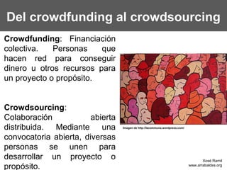 Del crowdfunding al crowdsourcing
Crowdfunding: Financiación
colectiva.   Personas    que
hacen red para conseguir
dinero u otros recursos para
un proyecto o propósito.


Crowdsourcing:
Colaboración            abierta
distribuida. Mediante una         Imagen de http://lacommuna.wordpress.com/


convocatoria abierta, diversas
personas se unen para
desarrollar un proyecto o                                                            Xosé Ramil
propósito.                                                                    www.arrabaldes.org
 