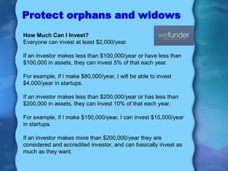 Protect orphans and widows
How Much Can I Invest?
Everyone can invest at least $2,000/year.

If an investor makes less than $100,000/year or have less than
$100,000 in assets, they can invest 5% of that each year.

For example, if I make $80,000/year, I will be able to invest
$4,000/year in startups.

If an investor makes less than $200,000/year or has less than
$200,000 in assets, they can invest 10% of that each year.

For example, if I make $150,000/year, I can invest $15,000/year
in startups.

If an investor makes more than $200,000/year they are
considered and accredited investor, and can basically invest as
much as they want.
 