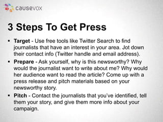 3 Steps To Get Press 
 Target - Use free tools like Twitter Search to find 
journalists that have an interest in your are...