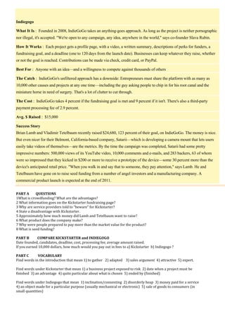 Indiegogo
What It Is : Founded in 2008, IndieGoGo takes an anything-goes approach. As long as the project is neither pornographic
nor illegal, it's accepted. "We're open to any campaign, any idea, anywhere in the world," says co-founder Slava Rubin.
How It Works : Each project gets a profile page, with a video, a written summary, descriptions of perks for funders, a
fundraising goal, and a deadline (one to 120 days from the launch date). Businesses can keep whatever they raise, whether
or not the goal is reached. Contributions can be made via check, credit card, or PayPal.
Best For : Anyone with an idea—and a willingness to compete against thousands of others
The Catch : IndieGoGo's unfiltered approach has a downside: Entrepreneurs must share the platform with as many as
10,000 other causes and projects at any one time—including the guy asking people to chip in for his root canal and the
miniature horse in need of surgery. That's a lot of clutter to cut through.
The Cost : IndieGoGo takes 4 percent if the fundraising goal is met and 9 percent if it isn't. There's also a third-party
payment processing fee of 2.9 percent.
Avg. $ Raised : $15,000
Success Story
Brian Lamb and Vladimir Tetelbaum recently raised $24,680, 123 percent of their goal, on IndieGoGo. The money is nice.
But even nicer for their Belmont, California-based company, Satarii—which is developing a camera mount that lets users
easily take videos of themselves—are the metrics. By the time the campaign was completed, Satarii had some pretty
impressive numbers: 500,000 views of its YouTube video, 10,000 comments and e-mails, and 283 backers, 63 of whom
were so impressed that they kicked in $200 or more to receive a prototype of the device—some 30 percent more than the
device's anticipated retail price. "When you walk in and say that to someone, they pay attention," says Lamb. He and
Tetelbaum have gone on to raise seed funding from a number of angel investors and a manufacturing company. A
commercial product launch is expected at the end of 2011.
PART A
QUESTIONS
1What is crowdfunding? What are the advantages?
2 What information goes on the Kickstarter fundraising page?
3 Why are service providers told to “beware” for Kickstarter?
4 State a disadvantage with Kickstarter.
5 Approximately how much money did Lamb and Tetelbaum want to raise?
6 What product does the company make?
7 Why were people prepared to pay more than the market value for the product?
8 What is seed funding?
PART B
COMPARE KICKSTARTER and INDIEGOGO
Date founded, candidates, deadline, cost, processing fee, average amount raised.
If you earned 10,000 dollars, how much would you pay out in fees to a) Kickstarter b) Indiegogo ?
PART C
VOCABULARY
Find words in the introduction that mean 1) to gather 2) adapted 3) sales argument 4) attractive 5) expert.
Find words under Kickstarter that mean 1) a business project exposed to risk 2) date when a project must be
finished 3) an advantage 4) quite particular about what is chosen 5) ended by (finished)
Find words under Indiegogo that mean 1) inclination/consenting 2) disorderly heap 3) money paid for a service
4) an object made for a particular purpose (usually mechanical or electronic) 5) sale of goods to consumers (in
small quantities)

 