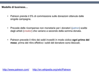 Modello di business…
http://www.patreon.com/ http://en.wikipedia.org/wiki/Patreon
• Patreon prende il 5% di commissione sulle donazioni ottenute dalle
singole campagne.
• Prevede delle ricompense non monetarie per i donatori (patron) scelte
dagli artisti (creator) che variano a secondo della somma donata.
• Patreon prevede il ritiro dei soldi investiti in modo ciclico ogni primo del
mese; prima del ritiro effettivo i soldi del donatore sono bloccati.
 