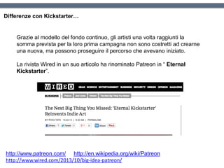 Differenze con Kickstarter…
Grazie al modello del fondo continuo, gli artisti una volta raggiunti la
somma prevista per la loro prima campagna non sono costretti ad crearne
una nuova, ma possono proseguire il percorso che avevano iniziato.
La rivista Wired in un suo articolo ha rinominato Patreon in “ Eternal
Kickstarter”.
http://www.patreon.com/ http://en.wikipedia.org/wiki/Patreon
http://www.wired.com/2013/10/big-idea-patreon/
 
