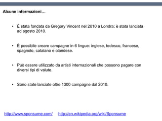 • È stata fondata da Gregory Vincent nel 2010 a Londra; è stata lanciata
ad agosto 2010.
• È possibile creare campagne in 6 lingue: inglese, tedesco, francese,
spagnolo, catalano e olandese.
• Può essere utilizzato da artisti internazionali che possono pagare con
diversi tipi di valute.
• Sono state lanciate oltre 1300 campagne dal 2010.
Alcune informazioni…
http://www.sponsume.com/ http://en.wikipedia.org/wiki/Sponsume
 