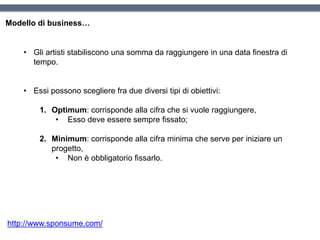 Modello di business…
• Gli artisti stabiliscono una somma da raggiungere in una data finestra di
tempo.
• Essi possono scegliere fra due diversi tipi di obiettivi:
1. Optimum: corrisponde alla cifra che si vuole raggiungere,
• Esso deve essere sempre fissato;
2. Minimum: corrisponde alla cifra minima che serve per iniziare un
progetto,
• Non è obbligatorio fissarlo.
http://www.sponsume.com/
 