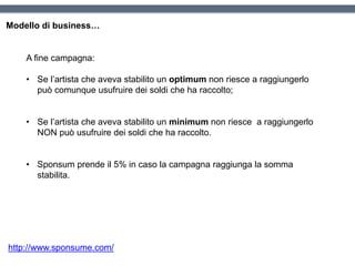 Modello di business…
A fine campagna:
• Se l’artista che aveva stabilito un optimum non riesce a raggiungerlo
può comunque usufruire dei soldi che ha raccolto;
• Se l’artista che aveva stabilito un minimum non riesce a raggiungerlo
NON può usufruire dei soldi che ha raccolto.
• Sponsum prende il 5% in caso la campagna raggiunga la somma
stabilita.
http://www.sponsume.com/
 