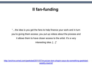 Il fan-funding
http://archive.wired.com/geekdad/2011/07/musician-tom-chapin-says-do-something-geekdad-
weekly-rewind/
“…the idea is you get the fans to help finance your work and in turn
you’re giving them access; you put up videos about the process and
it allows them to have closer access to the artist. It’s a very
interesting idea. […]”
 