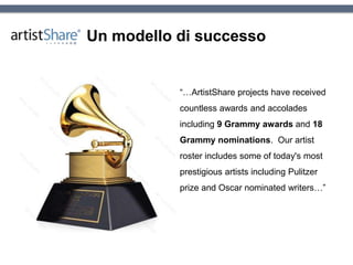 Un modello di successo
“…ArtistShare projects have received
countless awards and accolades
including 9 Grammy awards and 18
Grammy nominations. Our artist
roster includes some of today's most
prestigious artists including Pulitzer
prize and Oscar nominated writers…”
 
