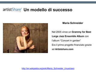 Un modello di successo
Maria Schneider
Nel 2005 vince un Grammy for Best
Large Jazz Ensemble Album con
l’album “Concert in garden”
Era il primo progetto finanziato grazie
ad Artistshare.com
http://en.wikipedia.org/wiki/Maria_Schneider_(musician)
 