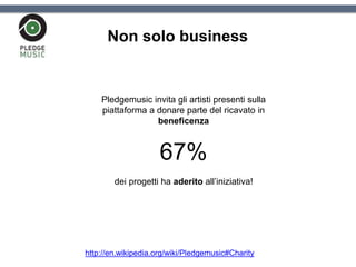 Non solo business
Pledgemusic invita gli artisti presenti sulla
piattaforma a donare parte del ricavato in
beneficenza
67%
dei progetti ha aderito all’iniziativa!
http://en.wikipedia.org/wiki/Pledgemusic#Charity
 