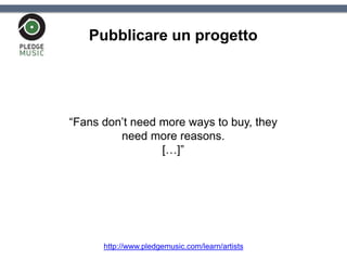 Pubblicare un progetto
“Fans don’t need more ways to buy, they
need more reasons.
[…]”
http://www.pledgemusic.com/learn/artists
 