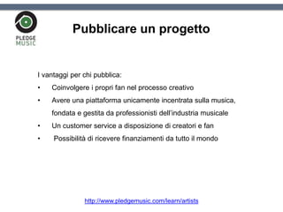 Pubblicare un progetto
I vantaggi per chi pubblica:
• Coinvolgere i propri fan nel processo creativo
• Avere una piattaforma unicamente incentrata sulla musica,
fondata e gestita da professionisti dell’industria musicale
• Un customer service a disposizione di creatori e fan
• Possibilità di ricevere finanziamenti da tutto il mondo
http://www.pledgemusic.com/learn/artists
 