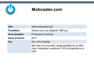 Mobcaster.com
URL www.mobcaster.com
Fondatore Aubrey Levy (ex dirigente HBO go)
Area tematica Produzione tv-shows
Anno di lancio 2011
Fee 5% (+3% PayPal)
Nel caso in cui lo show venga prodotto da un’altra
casa, mobcaster mantiene il 15% di proprietà su di
esso
 