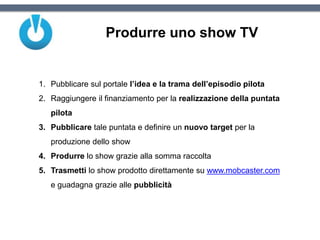 Produrre uno show TV
1. Pubblicare sul portale l’idea e la trama dell’episodio pilota
2. Raggiungere il finanziamento per la realizzazione della puntata
pilota
3. Pubblicare tale puntata e definire un nuovo target per la
produzione dello show
4. Produrre lo show grazie alla somma raccolta
5. Trasmetti lo show prodotto direttamente su www.mobcaster.com
e guadagna grazie alle pubblicità
 