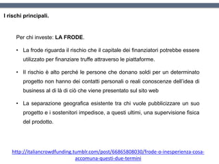 I rischi principali.
Per chi investe: LA FRODE.
• La frode riguarda il rischio che il capitale dei finanziatori potrebbe essere
utilizzato per finanziare truffe attraverso le piattaforme.
• Il rischio è alto perché le persone che donano soldi per un determinato
progetto non hanno dei contatti personali o reali conoscenze dell’idea di
business al di là di ciò che viene presentato sul sito web
• La separazione geografica esistente tra chi vuole pubblicizzare un suo
progetto e i sostenitori impedisce, a questi ultimi, una supervisione fisica
del prodotto.
http://italiancrowdfunding.tumblr.com/post/66865808030/frode-o-inesperienza-cosa-
accomuna-questi-due-termini
 