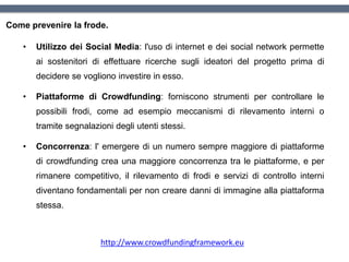 Come prevenire la frode.
• Utilizzo dei Social Media: l'uso di internet e dei social network permette
ai sostenitori di effettuare ricerche sugli ideatori del progetto prima di
decidere se vogliono investire in esso.
• Piattaforme di Crowdfunding: forniscono strumenti per controllare le
possibili frodi, come ad esempio meccanismi di rilevamento interni o
tramite segnalazioni degli utenti stessi.
• Concorrenza: l' emergere di un numero sempre maggiore di piattaforme
di crowdfunding crea una maggiore concorrenza tra le piattaforme, e per
rimanere competitivo, il rilevamento di frodi e servizi di controllo interni
diventano fondamentali per non creare danni di immagine alla piattaforma
stessa.
http://www.crowdfundingframework.eu
 
