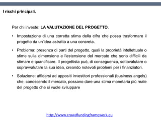 I rischi principali.
Per chi investe: LA VALUTAZIONE DEL PROGETTO.
• Impostazione di una corretta stima della cifra che possa trasformare il
progetto da un’idea astratta a una concreta.
• Problema: presenza di parti del progetto, quali la proprietà intellettuale o
stime sulla dimensione e l’estensione del mercato che sono difficili da
stimare e quantificare. Il progettista può, di conseguenza, sottovalutare o
sopravvalutare la sua idea, creando notevoli problemi per i finanziatori.
• Soluzione: affidarsi ad appositi investitori professionali (business angels)
che, conoscendo il mercato, possano dare una stima monetaria più reale
del progetto che si vuole sviluppare
http://www.crowdfundingframework.eu
 