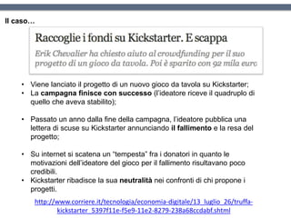 Il caso…
http://www.corriere.it/tecnologia/economia-digitale/13_luglio_26/truffa-
kickstarter_5397f11e-f5e9-11e2-8279-238a68ccdabf.shtml
• Viene lanciato il progetto di un nuovo gioco da tavola su Kickstarter;
• La campagna finisce con successo (l’ideatore riceve il quadruplo di
quello che aveva stabilito);
• Passato un anno dalla fine della campagna, l’ideatore pubblica una
lettera di scuse su Kickstarter annunciando il fallimento e la resa del
progetto;
• Su internet si scatena un “tempesta” fra i donatori in quanto le
motivazioni dell’ideatore del gioco per il fallimento risultavano poco
credibili.
• Kickstarter ribadisce la sua neutralità nei confronti di chi propone i
progetti.
 
