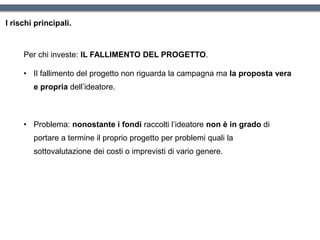 I rischi principali.
Per chi investe: IL FALLIMENTO DEL PROGETTO.
• Il fallimento del progetto non riguarda la campagna ma la proposta vera
e propria dell’ideatore.
• Problema: nonostante i fondi raccolti l’ideatore non è in grado di
portare a termine il proprio progetto per problemi quali la
sottovalutazione dei costi o imprevisti di vario genere.
 