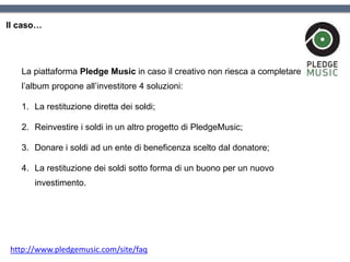 Il caso…
La piattaforma Pledge Music in caso il creativo non riesca a completare
l’album propone all’investitore 4 soluzioni:
1. La restituzione diretta dei soldi;
2. Reinvestire i soldi in un altro progetto di PledgeMusic;
3. Donare i soldi ad un ente di beneficenza scelto dal donatore;
4. La restituzione dei soldi sotto forma di un buono per un nuovo
investimento.
http://www.pledgemusic.com/site/faq
 