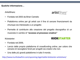 Qualche informazione…
ArtistShare:
• Fondata nel 2003 da Brian Camelio
• Piattaforma online per gli artisti con il fine di cercare finanziamenti da
chiunque sia interessato a un progetto
• Permette di contribuire alla creazione del progetto discografico di un
musicista in cambio di “accesso al processo creativo”
http://www.murthalawfirm.com/upcoming-legal-battle-kickstarter-artistshare/
Kickstarter:
• Fondata nel 2009,
• Lancio della propria piattaforma di crowdfunding online, per coloro che
cercano di raccogliere fondi per progetti sia creativi che non.
• Una delle più grandi piattaforme in tutto il mondo.
 