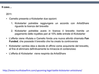 Il caso…
2011:
• Camelio presenta a Kickstarter due opzioni:
1. Kickstarter potrebbe raggiungere un accordo con ArtistShare
riguardo la licenza del brevetto
2. Kickstarter potrebbe avere in licenza il brevetto tramite un
pagamento delle royalties pari al 10% delle entrate di Kickstarter
• L’offerta viene rifiutata e Camelio fonda una nuova attività chiamata Fan
Funded, che possiede il brevetto che ha creato la controversia
• Kickstarter cambia idea e decide di offrirsi come acquirente del brevetto,
al fine di eliminare definitivamente la minaccia di contenzioso
• L'offerta di Kickstarter viene respinta da ArtistShare
http://www.murthalawfirm.com/upcoming-legal-battle-kickstarter-artistshare/
 