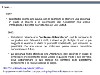 Il caso…
2012:
• Kickstarter intenta una causa, con la speranza di ottenere una sentenza
in grado di chiarire e di determinare che Kickstarter non stesse
infrangendo il brevetto di ArtistShare o Fun Funded.
http://www.murthalawfirm.com/upcoming-legal-battle-kickstarter-artistshare
2013:
• Kickstarter richiede una “sentenza dichiaratoria”, cioè la decisione di
un giudice che determini i diritti, i doveri o gli obblighi di uno o più
soggetti in materia di diritti di proprietà intellettuale, per eliminare la
possibilità che una causa per violazione possa essere presentata
nuovamente in futuro.
• La sentenza finale stabilisce che ArtistShare, non essendo in grado di
dimostrare che Kickstarter abbia violato in qualche modo il suo brevetto,
deve abbandonare le sue pretese nei confronti della piattaforma
concorrente e le relative accuse di plagio.
http://en.wikipedia.org/wiki/ArtistShare
 